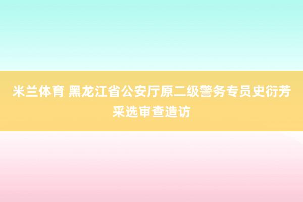 米兰体育 黑龙江省公安厅原二级警务专员史衍芳采选审查造访