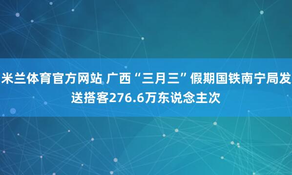 米兰体育官方网站 广西“三月三”假期国铁南宁局发送搭客276.6万东说念主次