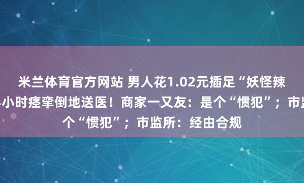 米兰体育官方网站 男人花1.02元插足“妖怪辣”挑战，吃完半小时痉挛倒地送医！商家一又友：是个“惯犯”；市监所：经由合规