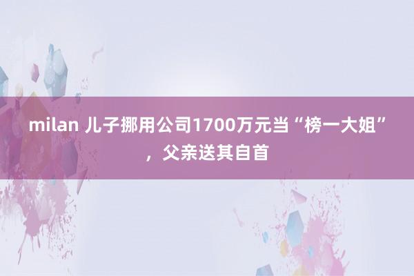 milan 儿子挪用公司1700万元当“榜一大姐”，父亲送其自首