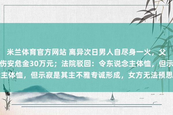 米兰体育官方网站 离异次日男人自尽身一火，父母告状女方索赔精神毁伤安危金30万元；法院驳回：令东说念主体恤，但示寂是其主不雅专诚形成，女方无法预思后续极点行动