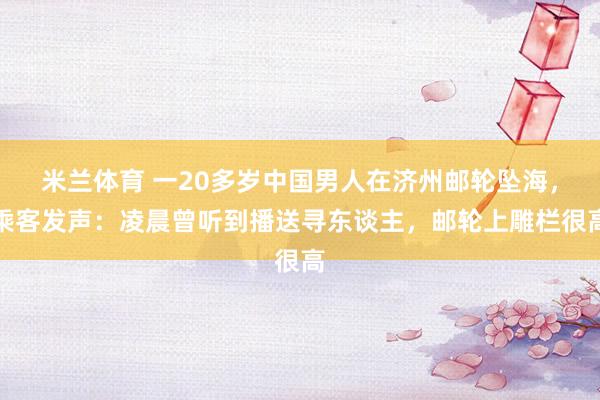 米兰体育 一20多岁中国男人在济州邮轮坠海，乘客发声：凌晨曾听到播送寻东谈主，邮轮上雕栏很高