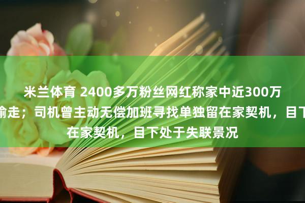 米兰体育 2400多万粉丝网红称家中近300万元物品被司机偷走；司机曾主动无偿加班寻找单独留在家契机，目下处于失联景况