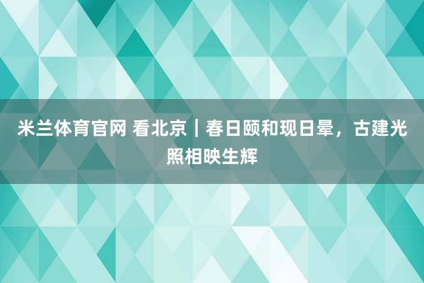 米兰体育官网 看北京｜春日颐和现日晕，古建光照相映生辉