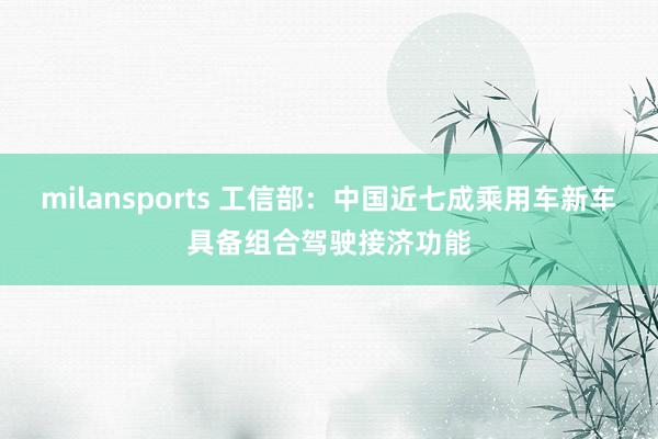 milansports 工信部：中国近七成乘用车新车具备组合驾驶接济功能