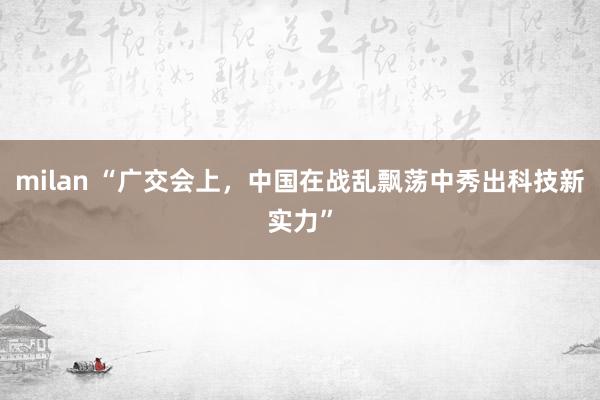 milan “广交会上，中国在战乱飘荡中秀出科技新实力”