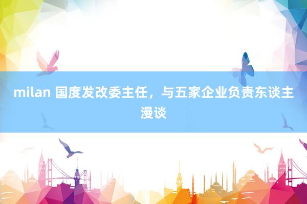 milan 国度发改委主任，与五家企业负责东谈主漫谈