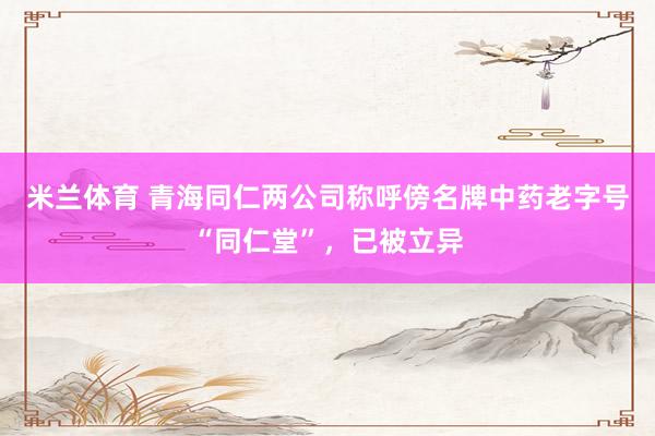 米兰体育 青海同仁两公司称呼傍名牌中药老字号“同仁堂”，已被立异