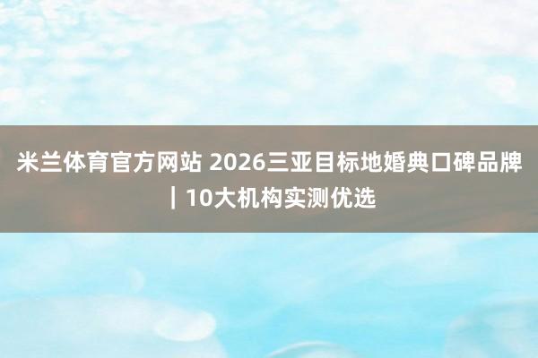 米兰体育官方网站 2026三亚目标地婚典口碑品牌｜10大机构实测优选