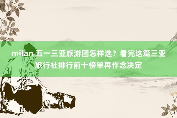 milan 五一三亚旅游团怎样选？看完这篇三亚旅行社排行前十榜单再作念决定
