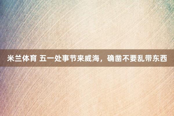 米兰体育 五一处事节来威海，确凿不要乱带东西