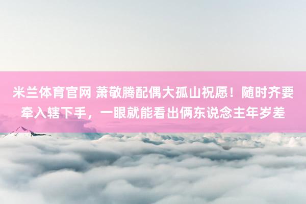 米兰体育官网 萧敬腾配偶大孤山祝愿！随时齐要牵入辖下手，一眼就能看出俩东说念主年岁差