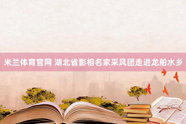 米兰体育官网 湖北省影相名家采风团走进龙船水乡