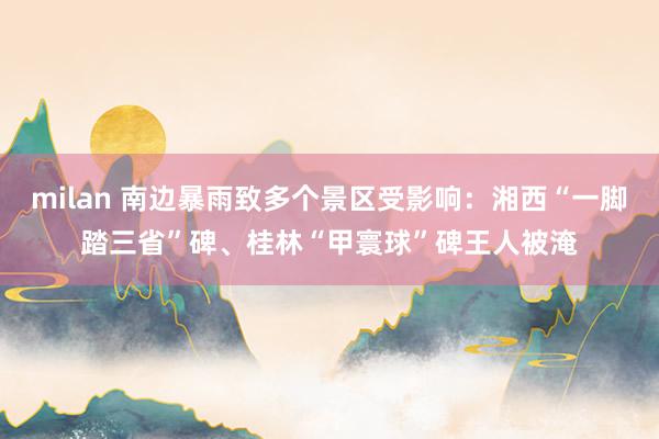 milan 南边暴雨致多个景区受影响：湘西“一脚踏三省”碑、桂林“甲寰球”碑王人被淹