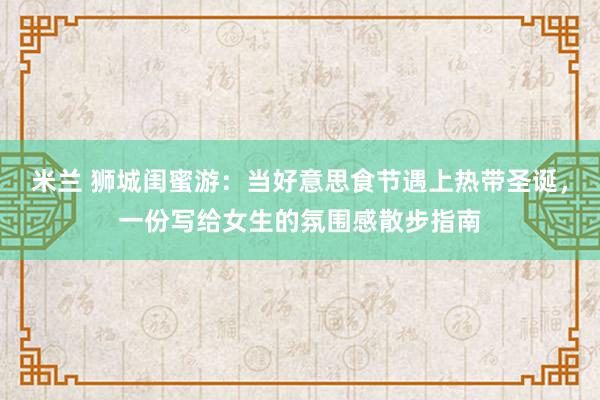 米兰 狮城闺蜜游：当好意思食节遇上热带圣诞，一份写给女生的氛围感散步指南