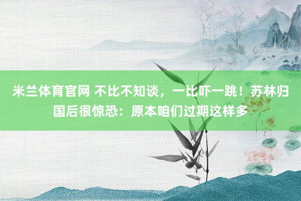 米兰体育官网 不比不知谈，一比吓一跳！苏林归国后很惊恐：原本咱们过期这样多