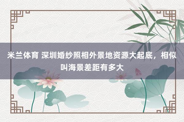 米兰体育 深圳婚纱照相外景地资源大起底，相似叫海景差距有多大