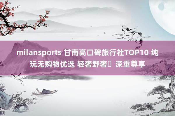 milansports 甘南高口碑旅行社TOP10 纯玩无购物优选 轻奢野奢・深重尊享