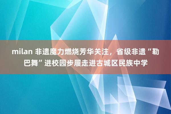 milan 非遗魔力燃烧芳华关注，省级非遗“勒巴舞”进校园步履走进古城区民族中学
