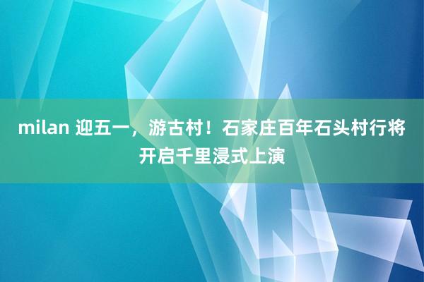 milan 迎五一，游古村！石家庄百年石头村行将开启千里浸式上演