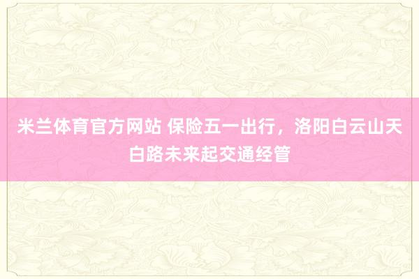 米兰体育官方网站 保险五一出行，洛阳白云山天白路未来起交通经管