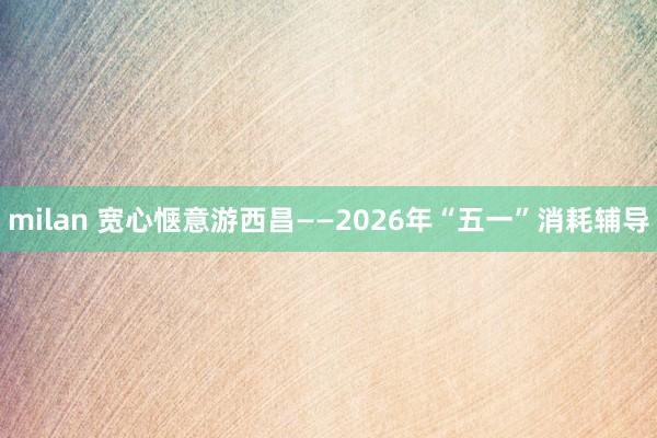 milan 宽心惬意游西昌——2026年“五一”消耗辅导