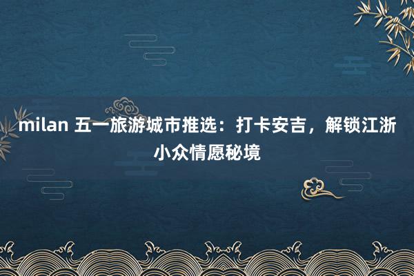 milan 五一旅游城市推选：打卡安吉，解锁江浙小众情愿秘境