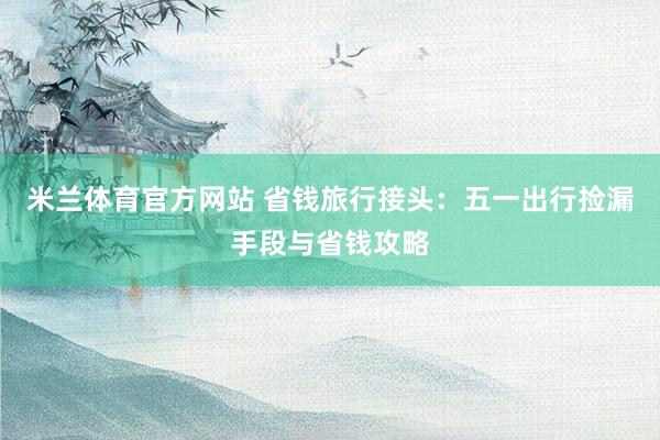 米兰体育官方网站 省钱旅行接头：五一出行捡漏手段与省钱攻略