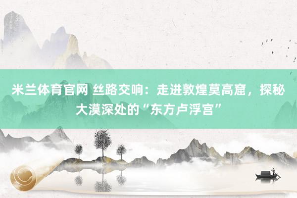 米兰体育官网 丝路交响：走进敦煌莫高窟，探秘大漠深处的“东方卢浮宫”