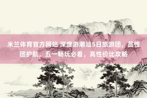 米兰体育官方网站 深度游潮汕5日旅游团，品性团护航，五一畅玩必看，高性价比攻略