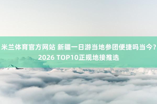 米兰体育官方网站 新疆一日游当地参团便捷吗当今？2026 TOP10正规地接推选