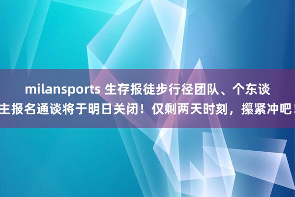 milansports 生存报徒步行径团队、个东谈主报名通谈将于明日关闭！仅剩两天时刻，攥紧冲吧！