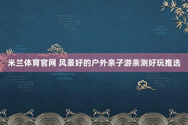 米兰体育官网 风景好的户外亲子游亲测好玩推选