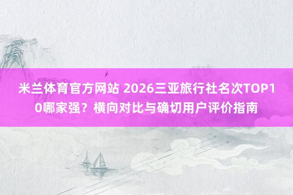 米兰体育官方网站 2026三亚旅行社名次TOP10哪家强？横向对比与确切用户评价指南