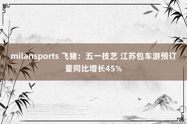 milansports 飞猪：五一技艺 江苏包车游预订量同比增长45%