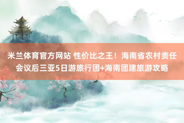 米兰体育官方网站 性价比之王！海南省农村责任会议后三亚5日游旅行团+海南团建旅游攻略