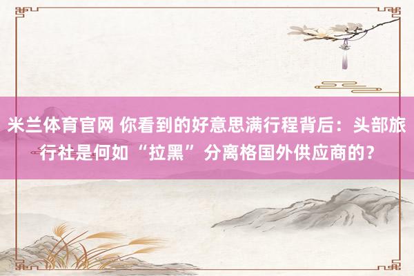 米兰体育官网 你看到的好意思满行程背后：头部旅行社是何如 “拉黑” 分离格国外供应商的？