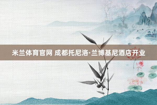 米兰体育官网 成都托尼洛·兰博基尼酒店开业