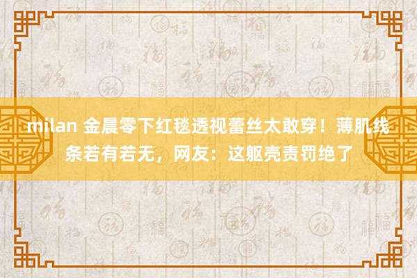milan 金晨零下红毯透视蕾丝太敢穿！薄肌线条若有若无，网友：这躯壳责罚绝了