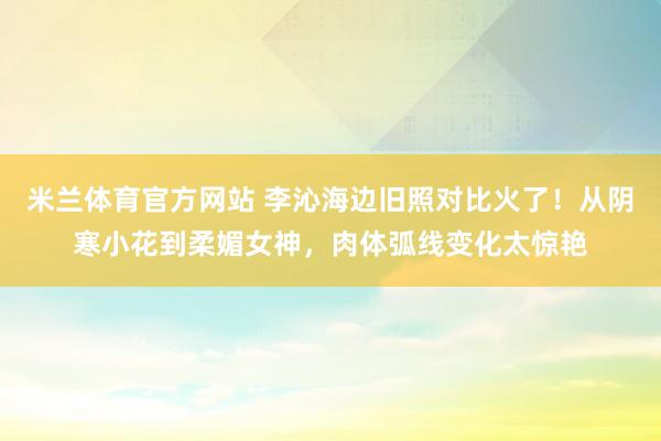 米兰体育官方网站 李沁海边旧照对比火了！从阴寒小花到柔媚女神，肉体弧线变化太惊艳