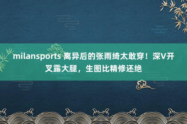 milansports 离异后的张雨绮太敢穿！深V开叉露大腿，生图比精修还绝