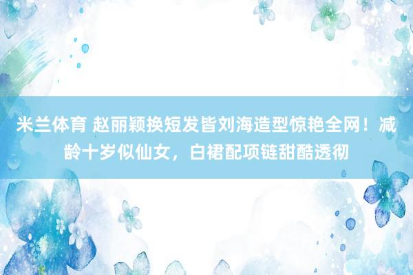米兰体育 赵丽颖换短发皆刘海造型惊艳全网！减龄十岁似仙女，白裙配项链甜酷透彻