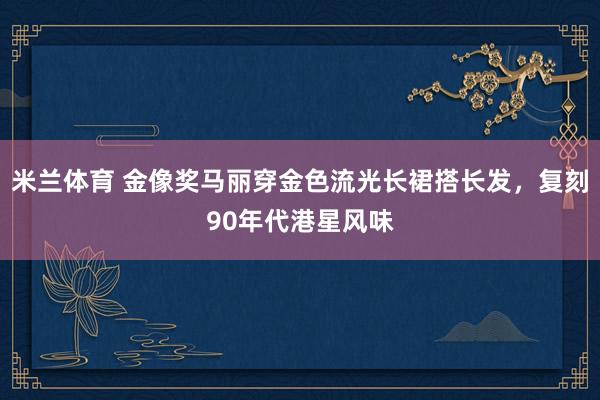米兰体育 金像奖马丽穿金色流光长裙搭长发，复刻90年代港星风味