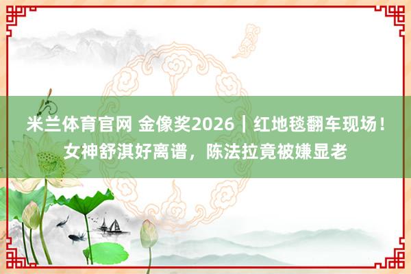 米兰体育官网 金像奖2026｜红地毯翻车现场！女神舒淇好离谱，陈法拉竟被嫌显老