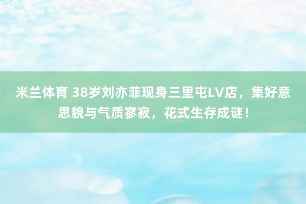 米兰体育 38岁刘亦菲现身三里屯LV店，集好意思貌与气质寥寂，花式生存成谜！