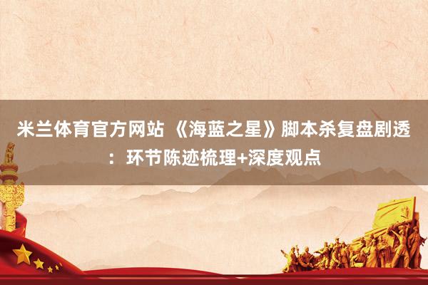 米兰体育官方网站 《海蓝之星》脚本杀复盘剧透：环节陈迹梳理+深度观点