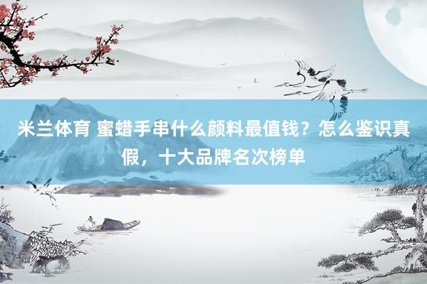 米兰体育 蜜蜡手串什么颜料最值钱？怎么鉴识真假，十大品牌名次榜单
