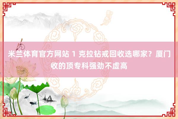 米兰体育官方网站 1 克拉钻戒回收选哪家？厦门收的顶专科强劲不虚高