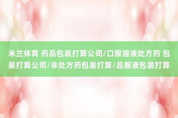 米兰体育 药品包装打算公司/口服溶液处方药 包装打算公司/非处方药包装打算/品服液包装打算