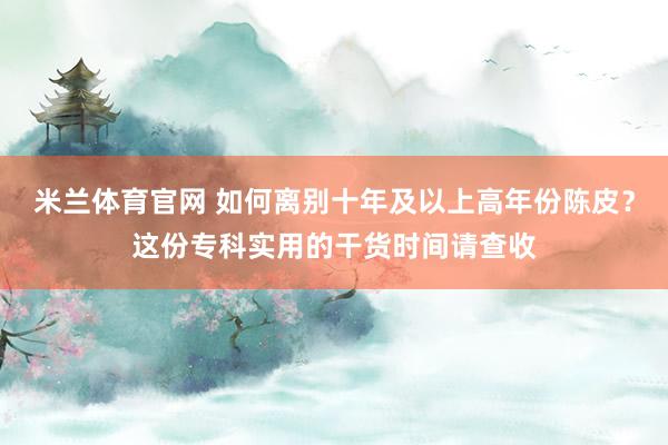 米兰体育官网 如何离别十年及以上高年份陈皮？这份专科实用的干货时间请查收